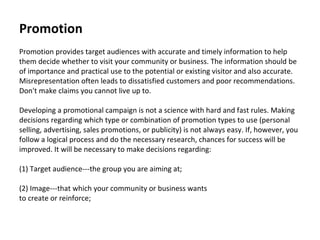 Promotion   Promotion provides target audiences with accurate and timely information to help them decide whether to visit your community or business. The information should be of importance and practical use to the potential or existing visitor and also accurate. Misrepresentation often leads to dissatisfied customers and poor recommendations. Don't make claims you cannot live up to.  Developing a promotional campaign is not a science with hard and fast rules. Making decisions regarding which type or combination of promotion types to use (personal  selling, advertising, sales promotions, or publicity) is not always easy. If, however, you follow a logical process and do the necessary research, chances for success will be improved. It will be necessary to make decisions regarding:  (1) Target audience---the group you are aiming at;  (2) Image---that which your community or business wants  to create or reinforce;  