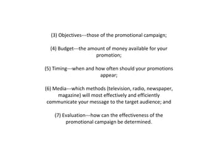 (3) Objectives---those of the promotional campaign;  (4) Budget---the amount of money available for your  promotion;  (5) Timing---when and how often should your promotions  appear;  (6) Media---which methods (television, radio, newspaper,  magazine) will most effectively and efficiently  communicate your message to the target audience; and  (7) Evaluation---how can the effectiveness of the  promotional campaign be determined.  