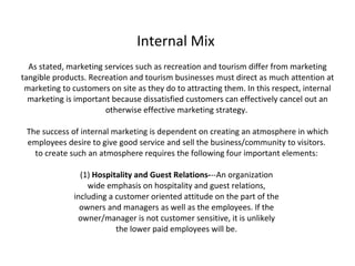Internal Mix  As stated, marketing services such as recreation and tourism differ from marketing tangible products. Recreation and tourism businesses must direct as much attention at marketing to customers on site as they do to attracting them. In this respect, internal marketing is important because dissatisfied customers can effectively cancel out an otherwise effective marketing strategy.  The success of internal marketing is dependent on creating an atmosphere in which employees desire to give good service and sell the business/community to visitors.  to create such an atmosphere requires the following four important elements:  (1)  Hospitality and Guest Relations- --An organization  wide emphasis on hospitality and guest relations,  including a customer oriented attitude on the part of the  owners and managers as well as the employees. If the  owner/manager is not customer sensitive, it is unlikely  the lower paid employees will be.  