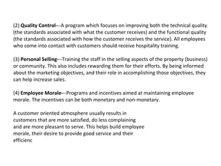 (2)  Quality Control- --A program which focuses on improving both the technical quality (the standards associated with what the customer receives) and the functional quality (the standards associated with how the customer receives the service). All employees who come into contact with customers should receive hospitality training.  (3)  Personal Selling- --Training the staff in the selling aspects of the property (business) or community. This also includes rewarding them for their efforts. By being informed about the marketing objectives, and their role in accomplishing those objectives, they can help increase sales.  (4)  Employee Morale- --Programs and incentives aimed at maintaining employee morale. The incentives can be both monetary and non-monetary.  A customer oriented atmosphere usually results in  customers that are more satisfied, do less complaining  and are more pleasant to serve. This helps build employee  morale, their desire to provide good service and their  efficienc 