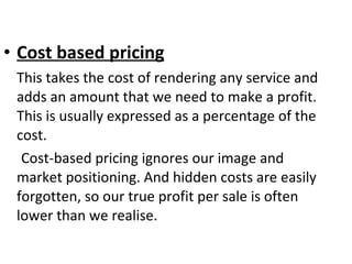Cost based pricing This takes the cost of rendering any service and adds an amount that we need to make a profit. This is usually expressed as a percentage of the cost.  Cost-based pricing ignores our image and market positioning. And hidden costs are easily forgotten, so our true profit per sale is often lower than we realise.  