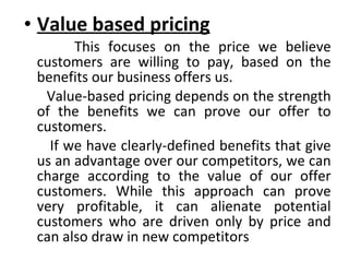 Value based pricing This focuses on the price we believe customers are willing to pay, based on the benefits our business offers us.  Value-based pricing depends on the strength of the benefits we can prove our offer to customers.  If we have clearly-defined benefits that give us an advantage over our competitors, we can charge according to the value of our offer customers. While this approach can prove very profitable, it can alienate potential customers who are driven only by price and can also draw in new competitors 