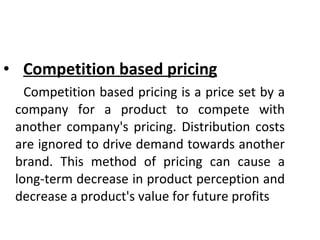 Competition based pricing Competition based pricing is a price set by a company for a product to compete with another company's pricing. Distribution costs are ignored to drive demand towards another brand. This method of pricing can cause a long-term decrease in product perception and decrease a product's value for future profits 
