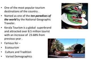 One of the most popular tourism destinations of the country . Named as one of the  ten paradises of the world  by the National Geographic Traveler. Kerala Tourism is a global  superbrand and attracted over 8.5 million tourist with an increase of  23.68% from previous year . Famous for – Ecotourism  Culture and Tradition Varied Demographics  