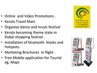 Online  and Video Promotions . Kerala Travel Mart  Organise dance and music festival Kerala becoming theme state in Dubai shopping festival . Installation of bluetooth  kiosks and hotspots. Marketing Brochures  in flight . Free Mobile application for Tourist  eg. Maps  