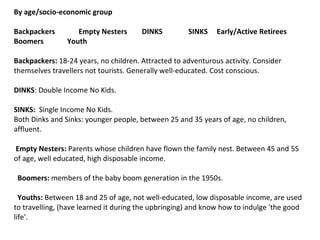 By age/socio-economic group Backpackers  Empty Nesters  DINKS    SINKS  Early/Active Retirees  Boomers  Youth Backpackers:  18-24 years, no children. Attracted to adventurous activity. Consider themselves travellers not tourists. Generally well-educated. Cost conscious. DINKS : Double Income No Kids. SINKS:   Single Income No Kids. Both Dinks and Sinks: younger people, between 25 and 35 years of age, no children, affluent.   Empty Nesters:  Parents whose children have flown the family nest. Between 45 and 55 of age, well educated, high disposable income.    Boomers:  members of the baby boom generation in the 1950s.   Youths:  Between 18 and 25 of age, not well-educated, low disposable income, are used to travelling, (have learned it during the upbringing) and know how to indulge 'the good life'.   