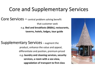 Core and Supplementary Services Core Services –  central problem solving benefit  that customer seek  e.g.  Bed and breakfasts (B&Bs), restaurants,  taverns, hotels, lodges, tour guide  Supplementary Services  – augment the product, enhance the value and appeal,  differentiate and position, premium priced e.g . laundry and cleaning services, security  services, a room with a sea view,  upgradation of transport to first class 