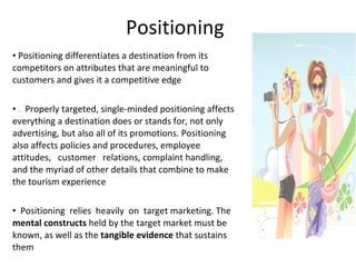 Positioning Positioning differentiates a destination from its competitors on attributes that are meaningful to customers and gives it a competitive edge .   Properly targeted, single-minded positioning affects everything a destination does or stands for, not only advertising, but also all of its promotions. Positioning also affects policies and procedures, employee   attitudes,   customer   relations, complaint handling, and the myriad of other details that combine to make the tourism experience Positioning  relies  heavily  on  target marketing. The  mental constructs  held by the target market must be known, as well as the  tangible evidence  that sustains them 
