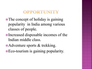 The concept of holiday is gaining 
popularity in India among various 
classes of people. 
Increased disposable incomes of the 
Indian middle class. 
Adventure sports & trekking. 
Eco-tourism is gaining popularity. 
 