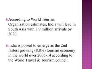 According to World Tourism 
Organization estimates, India will lead in 
South Asia with 8.9 million arrivals by 
2020 
India is poised to emerge as the 2nd 
fastest growing (8.8%) tourism economy 
in the world over 2005-14 according to 
the World Travel & Tourism council. 
 