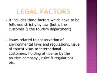 • It includes those factors which have to be 
followed strictly by law (both; the 
customer & the tourism department). 
• Issues related to conservation of 
Environmental laws and regulations, issue 
of tourist visas to international 
customers, holding of license by the 
tourism company , rules & regulations 
etc. 
 