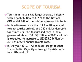  Tourism in India is the largest service industry, 
with a contribution of 6.23% to the National 
GDP and 8.78% of the total employment in India. 
 India witnesses more than 17.9 million annual 
foreign tourist arrivals and 740 million domestic 
tourism visits. The tourism industry in India 
generated about 100 US$ billion in 2008 and that 
is expected to increase to US$275.5 billion by 
2018 at a 9.4% annual growth rate. 
 In the year 2010, 17.9 million foreign tourists 
visited India. Majority of foreign tourists come 
from USA and UK. 
 