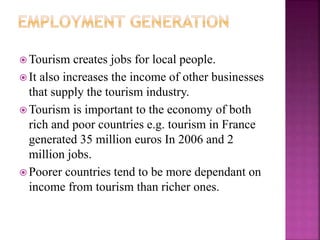 Tourism creates jobs for local people. 
 It also increases the income of other businesses 
that supply the tourism industry. 
Tourism is important to the economy of both 
rich and poor countries e.g. tourism in France 
generated 35 million euros In 2006 and 2 
million jobs. 
Poorer countries tend to be more dependant on 
income from tourism than richer ones. 
 