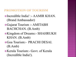 Incredible India! :- AAMIR KHAN. 
(Brand Ambassador) 
Gujarat Tourism :- AMITABH 
BACHCHAN. (B.Amb) 
Kingdom of Dreams:- SHAHRUKH 
KHAN. (B.Amb) 
Goa Tourism:- PRACHI DESAI. 
(B.Amb) 
Kerala Tourism:- Govt. of Kerala 
(Incredible India!). 
 