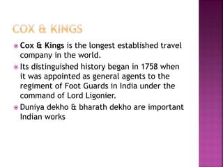  Cox & Kings is the longest established travel 
company in the world. 
 Its distinguished history began in 1758 when 
it was appointed as general agents to the 
regiment of Foot Guards in India under the 
command of Lord Ligonier. 
 Duniya dekho & bharath dekho are important 
Indian works 
 