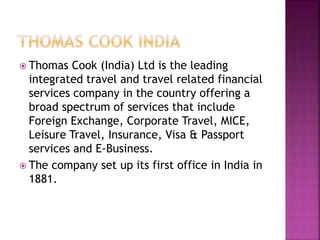  Thomas Cook (India) Ltd is the leading 
integrated travel and travel related financial 
services company in the country offering a 
broad spectrum of services that include 
Foreign Exchange, Corporate Travel, MICE, 
Leisure Travel, Insurance, Visa & Passport 
services and E-Business. 
 The company set up its first office in India in 
1881. 
 