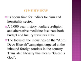 Its boom time for India’s tourism and 
hospitality sector. 
A 5,000 year history , culture ,religion 
and alternative medicine fascinate both 
budget and luxury travelers alike. 
The focus of the industries on the “Atithi 
Devo Bhavah”campaign, targeted at the 
inbound foreign tourists in the country. 
Translated literally this means “Guest is 
God”. 
 