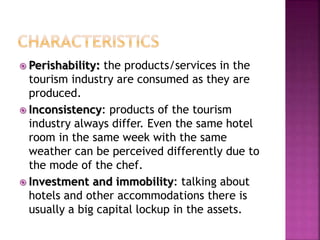  Perishability: the products/services in the 
tourism industry are consumed as they are 
produced. 
 Inconsistency: products of the tourism 
industry always differ. Even the same hotel 
room in the same week with the same 
weather can be perceived differently due to 
the mode of the chef. 
 Investment and immobility: talking about 
hotels and other accommodations there is 
usually a big capital lockup in the assets. 
 