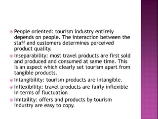  People oriented: tourism industry entirely 
depends on people. The interaction between the 
staff and customers determines perceived 
product quality. 
 Inseparability: most travel products are first sold 
and produced and consumed at same time. This 
is an aspect which clearly set tourism apart from 
tangible products. 
 Intangibility: tourism products are intangible. 
 Inflexibility: travel products are fairly inflexible 
In terms of fluctuation 
 Imitaility: offers and products by tourism 
industry are easy to copy. 
 