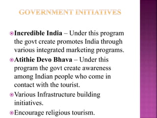 Incredible India – Under this program 
the govt create promotes India through 
various integrated marketing programs. 
Atithie Devo Bhava – Under this 
program the govt create awareness 
among Indian people who come in 
contact with the tourist. 
Various Infrastructure building 
initiatives. 
Encourage religious tourism. 
 