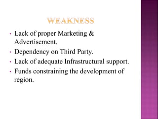 • Lack of proper Marketing & 
Advertisement. 
• Dependency on Third Party. 
• Lack of adequate Infrastructural support. 
• Funds constraining the development of 
region. 
 