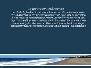 2.3  ผลกระทบต่อการย้ายถิ่นของชนบท
กล่าวคือเมื่อนักท่องเที่ยวเข้ามามากความต้องการแรงงานในอุตสาหกรรมการท่อง
เที่ยว  ก็จะมีมากขึ้นตาม ทำาให้ประชาชนที่อาศัยอยู่ในต่างจังหวัดชนบทเข้ามาทำางาน
     ในแหล่งท่องเที่ยวมาก การอพยพเข้ามาทำางานย่อมสร้างปัญหาต่างๆมากมาย เช่น
     ปัญหาที่อยู่อาศัย ปัญหาการจราจรติดขัด เป็นต้น อีกประการหนึ่งคนงานเหล่านั้นมัก
   จะพาครอบครัวเข้ามาด้วย ลูกๆอาจไม่ได้เข้าโรงเรียน เพราะต้องย้ายตามพ่อแม่
 บ่อยๆ เด็กเหล่านี้จะเติบโตอย่างไร้คุณภาพและสร้างปัญหาให้แก่สังคมอย่างไม่สิ้นสุด
 