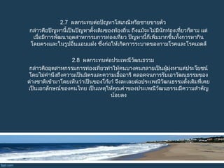 2.7  ผลกระทบต่อปัญหาโสเภณีหรือชายขายตัว
   กล่าวคือปัญหานี้เป็นปัญหาดั้งเดิมของท้องถิ่น ถึงแม้จะไม่มีนักท่องเที่ยวก็ตาม แต่
 เมื่อมีการพัฒนาอุตสาหกรรมการท่องเที่ยว ปัญหานี้ก็เพิ่มมากขึ้นทั้งการหากิน
 โดยตรงและในรูปอื่นแอบแฝง ซึ่งก่อให้เกิดการระบาดของกามโรคและโรคเอดส์
2.8  ผลกระทบต่อประเพณีวัฒนธรรม
 กล่าวคืออุตสาหกรรมการท่องเที่ยวทำาให้คนบางคนกลายเป็นผู้มุ่งหาแต่ประโยชน์
 โดยไม่คำานึงถึงความเป็นมิตรและความเอื้ออารี ตลอดจนการรับเอาวัฒนธรรมของ
 ต่างชาติเข้ามาโดยเห็นว่าเป็นของโก้เก๋ จึงละเลยต่อประเพณีวัฒนธรรมดั้งเดิมที่เคย
 เป็นเอกลักษณ์ของคนไทย เป็นเหตุให้คุณค่าของประเพณีวัฒนธรรมมีความสำาคัญ
น้อยลง
 