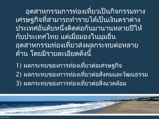 อุตสาหกรรมการท่องเที่ยวเป็นกิจกรรมทาง
เศรษฐกิจที่สามารถทำารายได้เป็นเงินตราต่าง
ประเทศอันดับหนึ่งติดต่อกันมานานหลายปีให้
กับประเทศไทย แต่เมื่อมองในมุมอื่น
อุตสาหกรรมท่องเที่ยวส่งผลกระทบต่อหลาย
ด้าน โดยมีรายละเอียดดังนี้
1) ผลกระทบของการท่องเที่ยวต่อเศรษฐกิจ
2) ผลกระทบของการท่องเที่ยวต่อสังคมและวัฒนธรรม
3) ผลกระทบของการท่องเที่ยวต่อสิ่งแวดล้อม
 