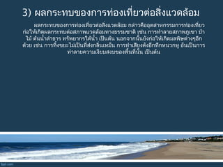 3) ผลกระทบของการท่องเที่ยวต่อสิ่งแวดล้อม
ผลกระทบของการท่องเที่ยวต่อสิ่งแวดล้อม กล่าวคืออุตสาหกรรมการท่องเที่ยว
ก่อให้เกิดผลกระทบต่อสภาพแวดล้อมทางธรรมชาติ เช่น การทำาลายสภาพภูเขา ป่า
ไม้ ต้นนำ้าลำาธาร ทรัพยากรใต้นำ้า เป็นต้น นอกจากนั้นยังก่อให้เกิดมลพิษต่างๆอีก
ด้วย เช่น การทิ้งขยะไม่เป็นที่ส่งกลิ่นเหม็น การทำาเสียงดังอึกทึกหนวกหู อันเป็นการ
ทำาลายความเงียบสงบของพื้นที่นั้น เป็นต้น
 