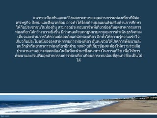 แนวทำงป้องกันและแก้ไขผลกระทบของอุตสำหกรรมท่องเที่ยวที่มีต่อ
เศรษฐกิจ สังคม และสิ่งแวดล้อม อำจทำำได้โดยกำำหนดแผนส่งเสริมด้ำนกำรศึกษำ
ให้กับประชำชนในท้องถิ่น สำมำรถประกอบอำชีพที่เกี่ยวข้องกับอุตสำหกรรมกำร
ท่องเที่ยวได้กว้ำงขวำงยิ่งขึ้น มีกำำหนดตัวบทกฎหมำยควบคุมกำรดำำเนินธุรกิจท่อง
เที่ยวและด้ำนกำรให้ควำมปลอดภัยแก่นักท่องเที่ยว อีกทั้งให้ควำมรู้ควำมเข้ำใจ
เกี่ยวกับประโยชน์ของอุตสำหกรรมกำรท่องเที่ยว อันตะช่วยให้เกิดกำรพัฒนำและ
อนุรักษ์ทรัพยำกรกำรท่องเที่ยวอีกด้วย ทุกฝ่ำยที่เกี่ยวข้องจะต้องให้ควำมร่วมมือ
ประสำนงำนอย่ำงสอดคล้องในอันที่จะนำำมำซึ่งแนวทำงในกำรแก้ไข เพื่อให้กำร
พัฒนำและส่งเสริมอุตสำหกรรมกำรท่องเที่ยวเกิดผลกระทบน้อยที่สุดเท่ำที่จะเป็นไป
ได้
 