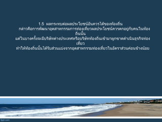 1.5 ผลกระทบต่อผลประโยชน์อันควรได้ของท้องถิ่น
กล่าวคือการพัฒนาอุตสาหกรรมการท่องเที่ยวผลประโยชน์ควรตกอยู่กับคนในท้อง
ถิ่นนั้น
แต่ในบางครั้งจะมีบริษัทต่างประเทศหรือบริษัทท้องถิ่นเข้ามาผูกขาดดำาเนินธุรกิจท่อง
เที่ยว
ทำาให้ท้องถิ่นนั้นได้รับส่วนแบ่งจากอุตสาหกรรมท่องเที่ยวในอัตราส่วนค่อนข้างน้อย
 