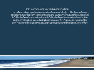2.2 ผลกระทบต่อความไม่เสมอภาคทางสังคม
กล่าวคือการพัฒนาอุตสาหกรรมการท่องเที่ยวย่อมนำาไปสู่การปรับปรุงบางสิ่งบาง
อย่างให้ทันสมัย ซึ่งบางครั้งอาจก่อให้เกิดความไม่เสมอภาคกันในสังคม คนท้องถิ่นที่
ไม่ได้รับประโยชน์จากการท่องเที่ยวหรือได้รับประโยชน์จากการท่องเที่ยวน้อยก็จะ
ต่อต้านการท่องเที่ยว และจะไม่เป็นมิตรกับนักท่องเที่ยว ในขณะเดียวกันก็จะรู้สึก
สลดใจในความเป็นอยู่ของตนเองเมื่อเปรียบเทียบกับความเป็นอยู่ของนักท่องเที่ยว
 