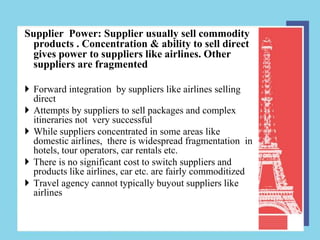 Supplier Power: Supplier usually sell commodity
  products . Concentration & ability to sell direct
  gives power to suppliers like airlines. Other
  suppliers are fragmented

 Forward integration by suppliers like airlines selling
  direct
 Attempts by suppliers to sell packages and complex
  itineraries not very successful
 While suppliers concentrated in some areas like
  domestic airlines, there is widespread fragmentation in
  hotels, tour operators, car rentals etc.
 There is no significant cost to switch suppliers and
  products like airlines, car etc. are fairly commoditized
 Travel agency cannot typically buyout suppliers like
  airlines
 