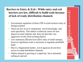 Barriers to Entry & Exit : While entry and exit
 barriers are low, difficult to build scale because
 of lack of ready distribution channels

 ◦ Government regulation of direct FDI in retail restricts entry of
   foreign retailers
 ◦ There are low level of proprietary travel knowledge and
   asset specificity. This makes it relatively easier for new
   players to enter industry and does not provoke very
   aggressive rivalry from existing players
 ◦ Low minimum efficient level allow entry of small startups,
   however significant scale is necessary to negotiate profitable
   deals
 ◦ Due to a fragmented market , travel agencies do not have
   access to ready distribution channels
 ◦ Online channel is growing at a rapid rate but is primarily
   selling air and rail
 