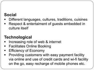 Social
 Different languages, cultures, traditions, cuisines
 Respect & entertaiment of guests embedded in
  culture itself

Technological
   Increasing role of web & internet
   Facilitates Online Booking
   Efficiency of Economy
   Providing customers with easy payment facility
    via online and use of credit cards and wi-fi facility
    on the go, easy recharge of mobile phones etc.
 