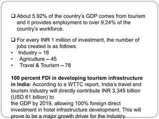  About 5.92% of the country’s GDP comes from tourism
  and it provides employment to over 9.24% of the
  country’s workforce.

 For every INR 1 million of investment, the number of
  jobs created is as follows:
• Industry – 18
• Agriculture – 45
• Travel & Tourism – 78

100 percent FDI in developing tourism infrastructure
in India: According to a WTTC report, India’s travel and
tourism industry will directly contribute INR 3,345 billion
(USD 61 billion) to
the GDP by 2019, allowing 100% foreign direct
investment in hotel infrastructure development. This will
prove to be a major growth driver for the industry.
 
