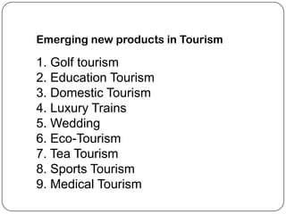 Emerging new products in Tourism

1. Golf tourism
2. Education Tourism
3. Domestic Tourism
4. Luxury Trains
5. Wedding
6. Eco-Tourism
7. Tea Tourism
8. Sports Tourism
9. Medical Tourism
 