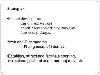 Strategies

•Product development-
        Customised services
        Specific location oriented packages.
        Low cost packages.

•Web and E-commerce
        Rising users of internet

•Establish, attract and facilitate sporting,
recreational, cultural and other major events
 