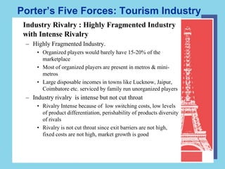 Porter’s Five Forces: Tourism Industry
 Industry Rivalry : Highly Fragmented Industry
 with Intense Rivalry
 – Highly Fragmented Industry.
     • Organized players would barely have 15-20% of the
       marketplace
     • Most of organized players are present in metros & mini-
       metros
     • Large disposable incomes in towns like Lucknow, Jaipur,
       Coimbatore etc. serviced by family run unorganized players
 – Industry rivalry is intense but not cut throat
     • Rivalry Intense because of low switching costs, low levels
       of product differentiation, perishability of products diversity
       of rivals
     • Rivalry is not cut throat since exit barriers are not high,
       fixed costs are not high, market growth is good
 