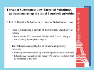 Threat of Substitutes: Low Threat of Substitutes,
 as travel moves up the list of household priorities

 Lot of Possible Substitutes , Threat of Substitution low

  ◦ India is witnessing a growth of discretionary spend as % of
    income
     from 30% in 2005 to around 70% by 2025. Travel , being a
      discretionary spend poised to gain.

  ◦ Travel has moved up the list of household spending
    priorities
     Unlikely to be substituted by a durable purchase or investments
     Education & Recreation will occupy 9% share of wallet in 2025
      as compared to 5% now.
 