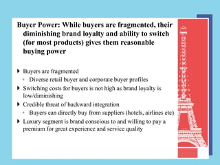 Buyer Power: While buyers are fragmented, their
 diminishing brand loyalty and ability to switch
 (for most products) gives them reasonable
 buying power

 Buyers are fragmented
  ◦ Diverse retail buyer and corporate buyer profiles
 Switching costs for buyers is not high as brand loyalty is
  low/diminishing
 Credible threat of backward integration
  ◦ Buyers can directly buy from suppliers (hotels, airlines etc)
 Luxury segment is brand conscious to and willing to pay a
  premium for great experience and service quality
 