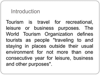 Introduction
Tourism is travel for recreational,
leisure or business purposes. The
World Tourism Organization defines
tour...