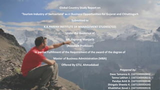 Global Country Study Report on
Touris I dustry of S itzerla d w.r.t Business Opportunities for Gujarat and Chhattisgarh
Submitted to
K.K.PAREKH INSTITUTE OF MANAGEMENT STUDIES(722)
Under the Guidance of
Mr. Yagnaraj Manjaria
(Assistant Professor)
In partial Fulfillment of the Requirement of the award of the degree of
Master of Business Administration (MBA)
Offered By GTU, Ahmadabad
Prepared by:
Dave Tamanna K. (167220592003)
Tanna Lakhan J. (167220592023)
Pandya Amit B. (167220592018)
Shingala Shweta K. (167220592020)
Khakhkhar Keval J. (167220592013)
 