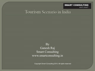 Tourism Scenario in India  By  Ganesh Raj Smart Consulting www.smartconsulting.in Copyright Smart Consulting 2010. All rights reserved 