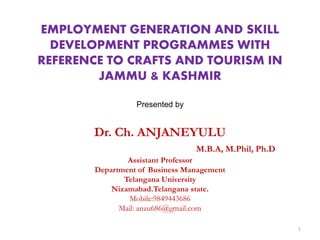 EMPLOYMENT GENERATION AND SKILL
DEVELOPMENT PROGRAMMES WITH
REFERENCE TO CRAFTS AND TOURISM IN
JAMMU & KASHMIR
Presented by
Dr. Ch. ANJANEYULU
M.B.A, M.Phil, Ph.D
Assistant Professor
Department of Business Management
Telangana University
Nizamabad.Telangana state.
Mobile:9849443686
Mail: anzu686@gmail.com
1
 