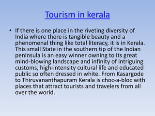 Tourism in kerala
• If there is one place in the riveting diversity of
  India where there is tangible beauty and a
  phenomenal thing like total literacy, it is in Kerala.
  This small State in the southern tip of the Indian
  peninsula is an easy winner owning to its great
  mind-blowing landscape and infinity of intriguing
  customs, high-intensity cultural life and educated
  public so often dressed in white. From Kasargode
  to Thiruvananthapuram Kerala is choc-a-bloc with
  places that attract tourists and travelers from all
  over the world.
 
