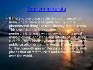 Tourism in kerala
• If there is one place in the riveting diversity of
  India where there is tangible beauty and a
  phenomenal thing like total literacy, it is in Kerala.
  This small State in the southern tip of the Indian
  peninsula is an easy winner owning to its great
  mind-blowing landscape and infinity of intriguing
  customs, high-intensity cultural life and educated
  public so often dressed in white. From Kasargode
  to Thiruvananthapuram Kerala is choc-a-bloc with
  places that attract tourists and travelers from all
  over the world.
 