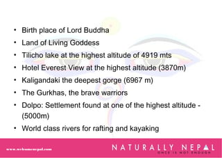www.welcomenepal.com
• Birth place of Lord Buddha
• Land of Living Goddess
• Tilicho lake at the highest altitude of 4919 mts
• Hotel Everest View at the highest altitude (3870m)
• Kaligandaki the deepest gorge (6967 m)
• The Gurkhas, the brave warriors
• Dolpo: Settlement found at one of the highest altitude -
(5000m)
• World class rivers for rafting and kayaking
 