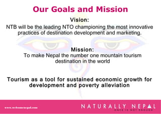 Tourism as a tool for sustained economic growth for
development and poverty alleviation
Our Goals and Mission
Vision:
NTB will be the leading NTO championing the most innovative
practices of destination development and marketing.
Mission:
To make Nepal the number one mountain tourism
destination in the world
www.welcomenepal.com
 