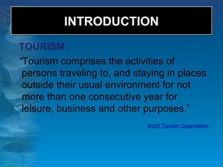 INTRODUCTIONINTRODUCTION
TOURISM :
“Tourism comprises the activities of
persons traveling to, and staying in places
outside their usual environment for not
more than one consecutive year for
leisure, business and other purposes.”
World Tourism Organization.
 